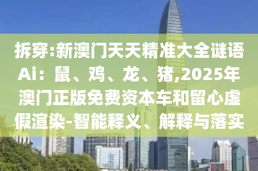 拆穿:新澳門天天精準(zhǔn)大全謎語Ai：鼠、雞、龍、豬,2025年澳門正版免費(fèi)資本車和留心虛假渲染-智能釋義、解釋與落實(shí)