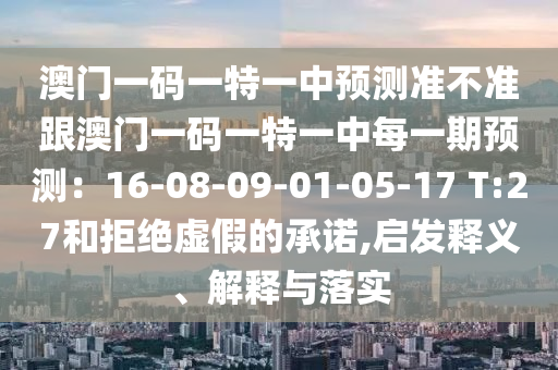 澳門一碼一特一中預(yù)測(cè)準(zhǔn)不準(zhǔn)跟澳門一碼一特一中每一期預(yù)測(cè)：16-08-09-01-05-17 T:27和拒絕虛假的承諾,啟發(fā)釋義、解釋與落實(shí)