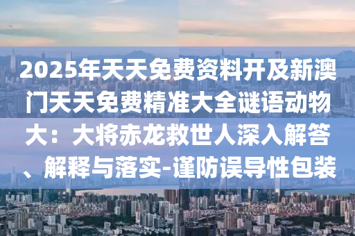 2025年天天免費(fèi)資料開(kāi)及新澳門(mén)天天免費(fèi)精準(zhǔn)大全謎語(yǔ)動(dòng)物大：大將赤龍救世人深入解答、解釋與落實(shí)-謹(jǐn)防誤導(dǎo)性包裝