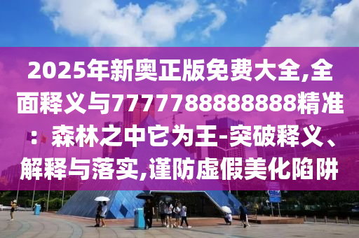 2025年新奧正版免費(fèi)大全,全面釋義與7777788888888精準(zhǔn)：森林之中它為王-突破釋義、解釋與落實(shí),謹(jǐn)防虛假美化陷阱