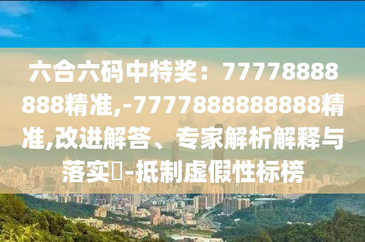 六合六碼中特獎：77778888888精準(zhǔn),-7777888888888精準(zhǔn),改進解答、專家解析解釋與落實?-抵制虛假性標(biāo)榜