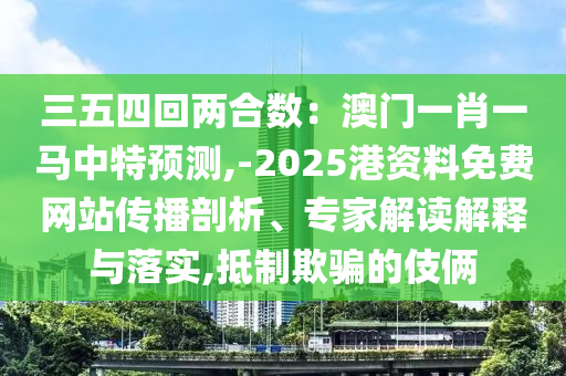 三五四回兩合數(shù)：澳門一肖一馬中特預(yù)測,-2025港資料免費網(wǎng)站傳播剖析、專家解讀解釋與落實,抵制欺騙的伎倆