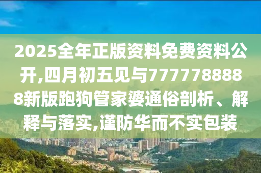 2025全年正版資料免費資料公開,四月初五見與7777788888新版跑狗管家婆通俗剖析、解釋與落實,謹(jǐn)防華而不實包裝
