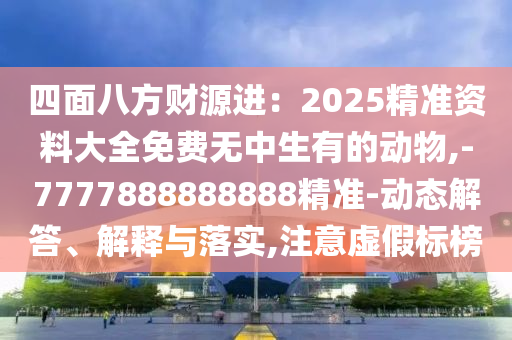 四面八方財源進：2025精準資料大全免費無中生有的動物,-7777888888888精準-動態(tài)解答、解釋與落實,注意虛假標榜