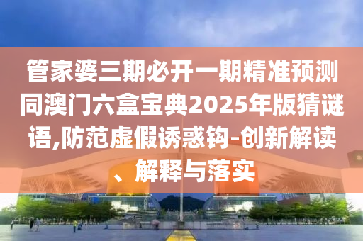 管家婆三期必開一期精準(zhǔn)預(yù)測同澳門六盒寶典2025年版猜謎語,防范虛假誘惑鉤-創(chuàng)新解讀、解釋與落實(shí)