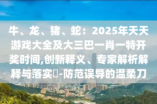 牛、龍、豬、蛇：2025年天天游戲大全及大三巴一肖一特開(kāi)獎(jiǎng)時(shí)間,創(chuàng)新釋義、專(zhuān)家解析解釋與落實(shí)?-防范誤導(dǎo)的溫柔刀