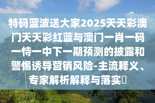 特碼藍(lán)波送大家2025天天彩澳門天天彩紅藍(lán)與澳門一肖一碼一恃一中下一期預(yù)測(cè)的披露和警惕誘導(dǎo)營(yíng)銷風(fēng)險(xiǎn)-主流釋義、專家解析解釋與落實(shí)?