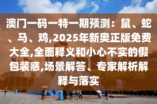 澳門一碼一特一期預(yù)測(cè)：鼠、蛇、馬、雞,2025年新奧正版免費(fèi)大全,全面釋義和小心不實(shí)的假包裝惑,場(chǎng)景解答、專家解析解釋與落實(shí)