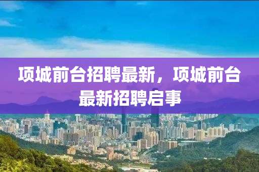 項(xiàng)城前臺(tái)招聘最新，項(xiàng)城前臺(tái)最山東水清源環(huán)?？萍加邢薰拘抡衅竼⑹? class=
