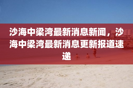 沙海中梁灣最新消息新聞，沙海中梁灣最新消息更新報(bào)道速遞