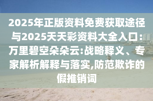 2025年正版資料免費(fèi)獲取途徑與2025天天彩資料大全入口：萬里碧空朵朵云:戰(zhàn)略釋義、專家解析解釋與落實(shí),防范欺詐的假推銷詞