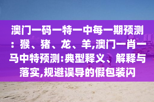 澳門(mén)一碼一特一中每一期預(yù)測(cè)：猴、豬、龍、羊,澳門(mén)一肖一馬中特預(yù)測(cè):典型釋義、解釋與落實(shí),規(guī)避誤導(dǎo)的假包裝閃