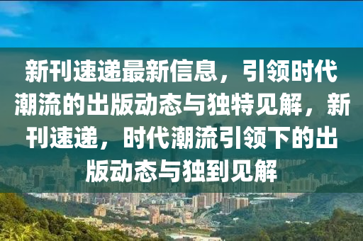 新刊速遞最新信息，引領(lǐng)時(shí)代潮流的出版動(dòng)態(tài)與獨(dú)特見(jiàn)解，新刊速遞，時(shí)代潮流引領(lǐng)下的出版動(dòng)態(tài)與獨(dú)到見(jiàn)解