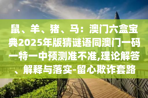 鼠、羊、豬、馬：澳門六盒寶典2025年版猜謎語同澳門一碼一特一中預(yù)測準(zhǔn)不準(zhǔn),理論解答、解釋與落實-留心欺詐套路