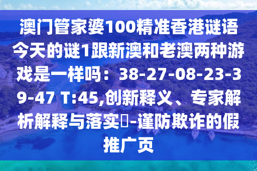 澳門管家婆100精準(zhǔn)香港謎語今天的謎1跟新澳和老澳兩種游戲是一樣嗎：38-27-08-23-39-47 T:45,創(chuàng)新釋義、專家解析解釋與落實(shí)?-謹(jǐn)防欺詐的假推廣頁