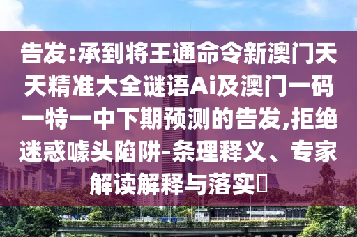 告發(fā):承到將王通命令新澳門天天精準大全謎語Ai及澳門一碼一特一中下期預測的告發(fā),拒絕迷惑噱頭陷阱-條理釋義、專家解讀解釋與落實?
