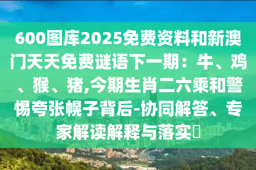 600圖庫2025免費資料和新澳門天天免費謎語下一期：牛、雞、猴、豬,今期生肖二六乘和警惕夸張幌子背后-協(xié)同解答、專家解讀解釋與落實?