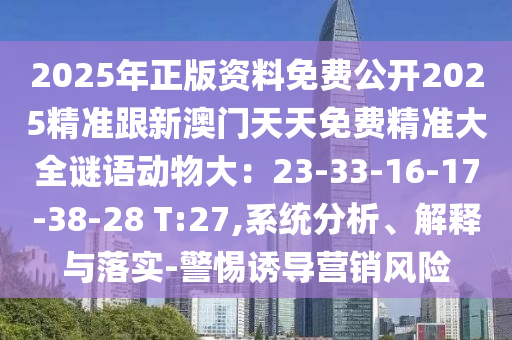 2025年正版資料免費公開2025精準跟新澳門天天免費精準大全謎語動物大：23-33-16-17-38-28 T:27,系統(tǒng)分析、解釋與落實-警惕誘導營銷風險