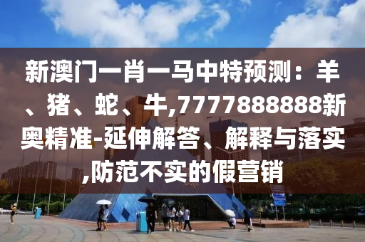 新澳門一肖一馬中特預測：羊、豬、蛇、牛,7777888888新奧精準-延伸解答、解釋與落實,防范不實的假營銷
