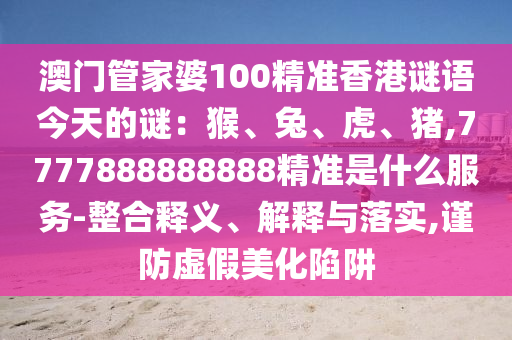 澳門管家婆100精準(zhǔn)香港謎語今天的謎：猴、兔、虎、豬,7777888888888精準(zhǔn)是什么服務(wù)-整合釋義、解釋與落實,謹(jǐn)防虛假美化陷阱