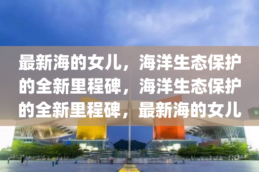 最新海的女兒，海洋生態(tài)保護(hù)的全新里程碑，海洋生態(tài)保護(hù)的全新里程碑，最新海的女兒