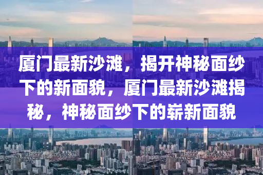 廈門(mén)最新沙灘，揭開(kāi)神秘面紗下的新面貌，廈門(mén)最新沙灘揭秘，神秘面紗下的嶄新面貌