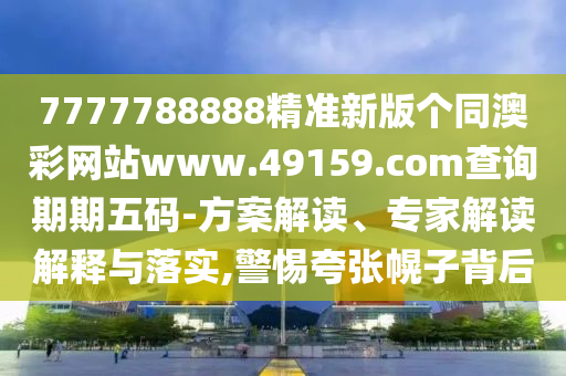 7777788888精準新版?zhèn)€同澳彩網站www.49159.соm查詢期期五碼-方案解讀、專家解讀解釋與落實,警惕夸張幌子背后