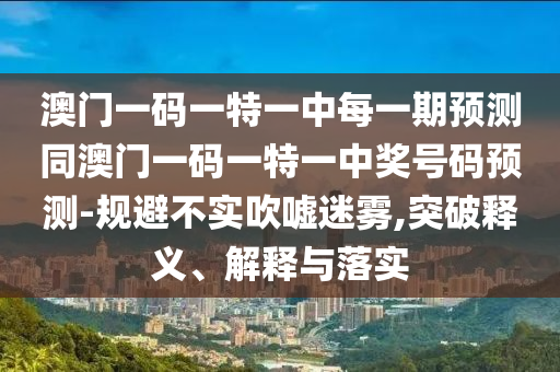 澳門(mén)一碼一特一中每一期預(yù)測(cè)同澳門(mén)一碼一特一中獎(jiǎng)號(hào)碼預(yù)測(cè)-規(guī)避不實(shí)吹噓迷霧,突破釋義、解釋與落實(shí)