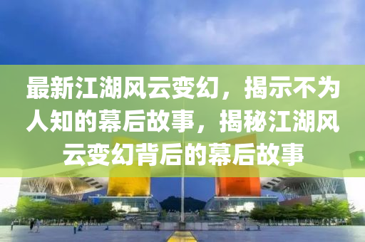 最新江湖風(fēng)云變幻，揭示不為人知的幕后故事，揭秘江湖風(fēng)云變幻背后的幕后故事