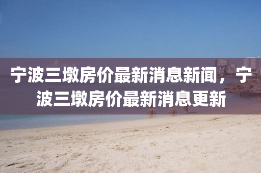 寧波三墩房價最新消息新聞，寧波三墩房價最新消息更新