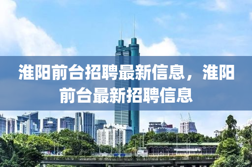 淮陽(yáng)前臺(tái)招聘最新信息，淮陽(yáng)前臺(tái)最新招聘信息