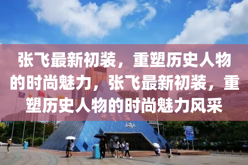張飛最新初裝，重塑歷史人物的時(shí)尚魅力，張飛最新初裝，重塑歷史人物的時(shí)尚魅力風(fēng)采