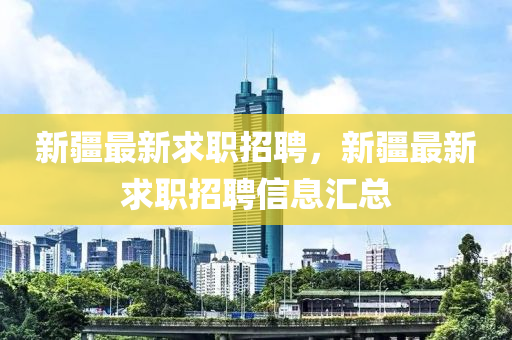 新疆最新求職招聘，新疆最新求職招聘信息匯總