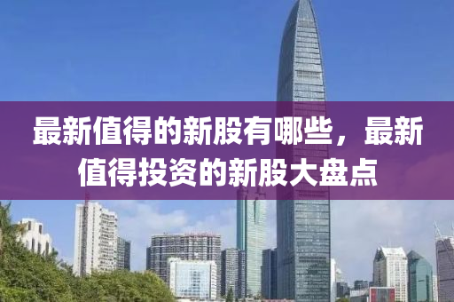 最新值得的新股有哪些，最新值得投資的新股大盤(pán)點(diǎn)