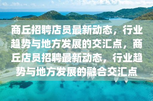 商丘招聘店員最新動(dòng)態(tài)，行業(yè)趨勢(shì)與地方發(fā)展的交匯點(diǎn)，商丘店員招聘最新動(dòng)態(tài)，行業(yè)趨勢(shì)與地方發(fā)展的融合交匯點(diǎn)