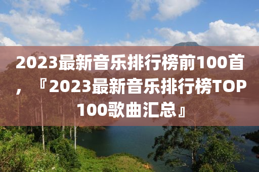2023最新音樂(lè)排行榜前100首，『2023最新音樂(lè)排行榜TOP100歌曲匯總』