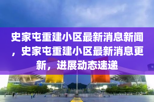 史家屯重建小區(qū)最新消息新聞，史家屯重建小區(qū)最新消息更新，進(jìn)展動態(tài)速遞