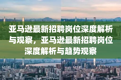亞馬遜最新招聘崗位深度解析與觀察，亞馬遜最新招聘崗位深度解析與趨勢觀察