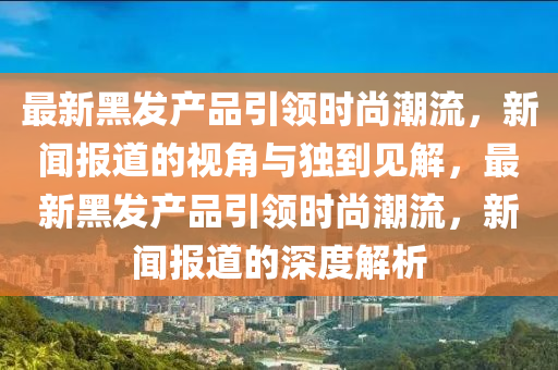 最新黑發(fā)產(chǎn)品引領(lǐng)時(shí)尚潮流，新聞報(bào)道的視角與獨(dú)到見(jiàn)解，最新黑發(fā)產(chǎn)品引領(lǐng)時(shí)尚潮流，新聞報(bào)道的深度解析