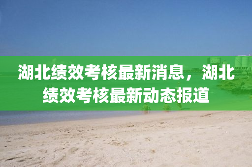 湖北績效考核最新消息，湖北績效考核最新動態(tài)報道