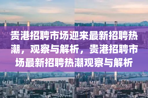 貴港招聘市場迎來最新招聘熱潮，觀察與解析，貴港招聘市場最新招聘熱潮觀察與解析