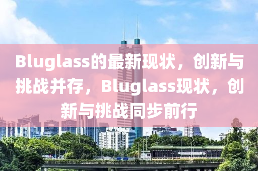 Bluglass的最新現(xiàn)狀，創(chuàng)新與挑戰(zhàn)并存，Bluglass現(xiàn)狀，創(chuàng)新與挑戰(zhàn)同步前行