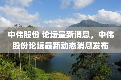 中偉股份 論壇最新消息，中偉股份論壇最新動態(tài)消息發(fā)布