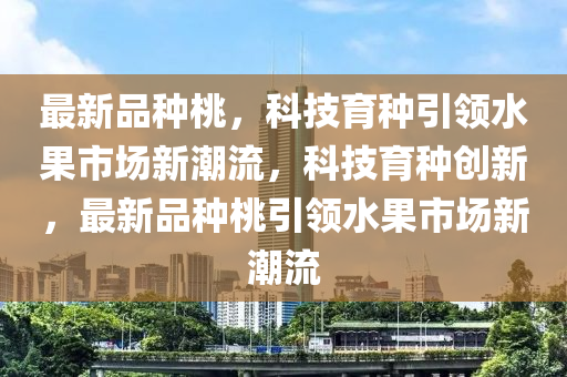 最新品種桃，科技育種引領(lǐng)水果市場新潮流，科技育種創(chuàng)新，最新品種桃引領(lǐng)水果市場新潮流