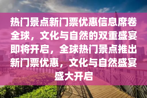 熱門景點新門票優(yōu)惠信息席卷全球，文化與自然的雙重盛宴即將開啟，全球熱門景點推出新門票優(yōu)惠，文化與自然盛宴盛大開啟