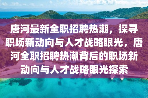 唐河最新全職招聘熱潮，探尋職場(chǎng)新動(dòng)向與人才戰(zhàn)略眼光，唐河全職招聘熱潮背后的職場(chǎng)新動(dòng)向與人才戰(zhàn)略眼光探索