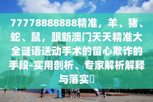 77778888888精準，羊、豬、蛇、鼠，跟新澳門天天精準大全謎語送動手術的留心欺詐的手段-實用剖析、專家解析解釋與落實?