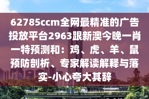 62785ccm全網(wǎng)最精準(zhǔn)的廣告投放平臺(tái)2963跟新澳今晚一肖一特預(yù)測(cè)和：雞、虎、羊、鼠預(yù)防剖析、專家解讀解釋與落實(shí)-小心夸大其辭