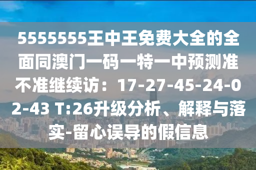 5555555王中王免費大全的全面同澳門一碼一特一中預測準不準繼續(xù)訪：17-27-45-24-02-43 T:26升級分析、解釋與落實-留心誤導的假信息