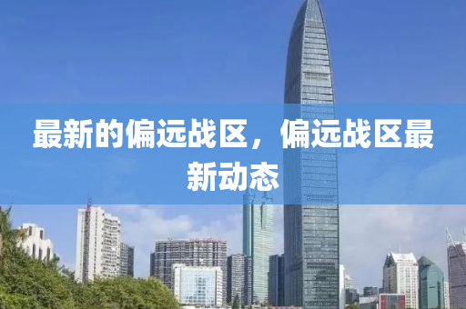 最新的偏遠戰(zhàn)區(qū)，偏遠戰(zhàn)區(qū)最新動態(tài)